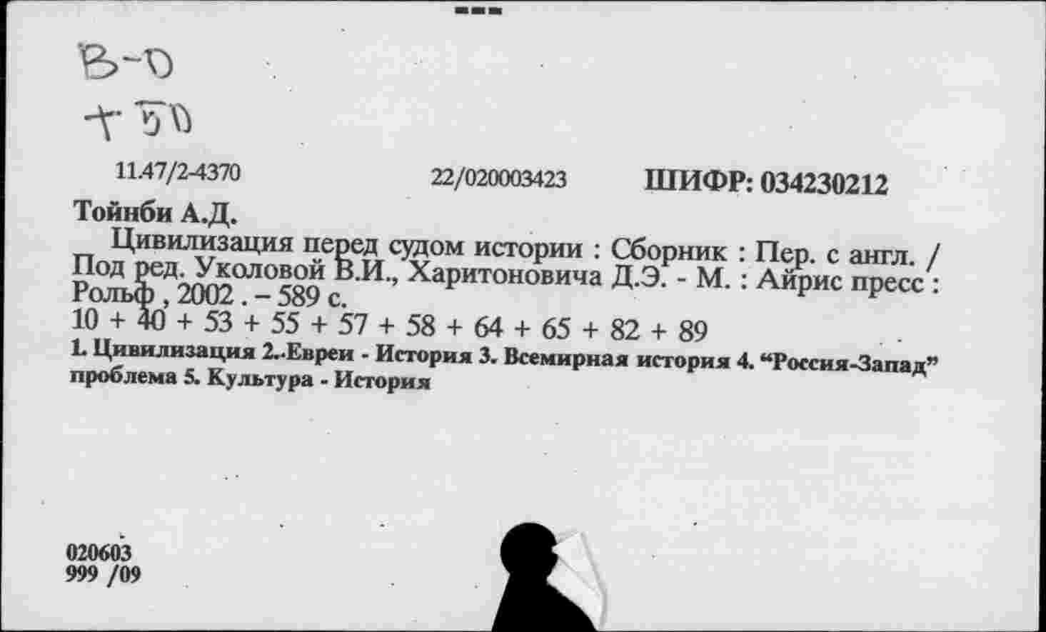 ﻿Л’
11-47/2-4370	22/020003423 ШИФР: 034230212
Тойнби А.Д.
Цивилизация перед судом истории : Сборник : Пер. с англ / П°Д ред. Уколовой В.И., Харитоновича Д.Э. - М. : Айрис пресс : гольф , 2002 . - 589 с.	г
10 + 40 + 53 + 55 + 57 + 58 + 64 + 65 + 82 + 89
К Цивилизация 2..Евреи - История 3. Всемирная история 4. “Россия-Запад” проблема 5. Культура - История
020603
999 /09